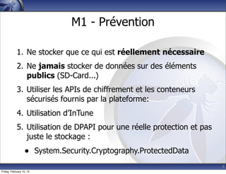 9
M1 - Prévention
1. Ne stocker que ce qui est réellement nécessaire
2. Ne jamais stocker de données sur des éléments
publics (SD-Card...)
3. Utiliser les APIs de chiffrement et les conteneurs
sécurisés fournis par la plateforme:
4. Utilisation d’InTune
5. Utilisation de DPAPI pour une réelle protection et pas
juste le stockage :
• System.Security.Cryptography.ProtectedData
Friday, February 15, 13
 
