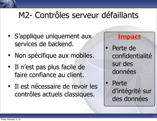 11
M2- Contrôles serveur défaillants
• S’applique uniquement aux
services de backend.
• Non spécifique aux mobiles.
• Il n’est pas plus facile de
faire confiance au client.
• Il est nécessaire de revoir les
contrôles actuels classiques.
Impact
• Perte de
confidentialité
sur des
données
• Perte
d’intégrité sur
des données
Friday, February 15, 13
 
