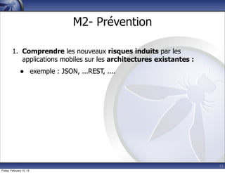 13
M2- Prévention
1. Comprendre les nouveaux risques induits par les
applications mobiles sur les architectures existantes :
• exemple : JSON, ...REST, ....
Friday, February 15, 13
 
