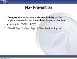 13
M2- Prévention
1. Comprendre les nouveaux risques induits par les
applications mobiles sur les architectures existantes :
• exemple : JSON, ...REST, ....
2. OWASP Top 10, Cloud Top 10, Web Services Top 10
Friday, February 15, 13
 
