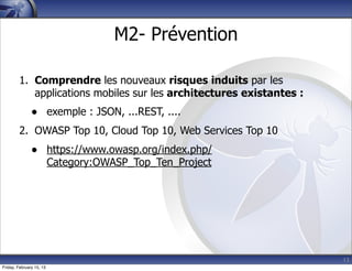 13
M2- Prévention
1. Comprendre les nouveaux risques induits par les
applications mobiles sur les architectures existantes :
• exemple : JSON, ...REST, ....
2. OWASP Top 10, Cloud Top 10, Web Services Top 10
• https://www.owasp.org/index.php/
Category:OWASP_Top_Ten_Project
Friday, February 15, 13
 