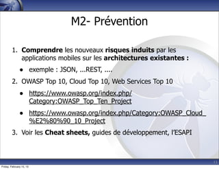 13
M2- Prévention
1. Comprendre les nouveaux risques induits par les
applications mobiles sur les architectures existantes :
• exemple : JSON, ...REST, ....
2. OWASP Top 10, Cloud Top 10, Web Services Top 10
• https://www.owasp.org/index.php/
Category:OWASP_Top_Ten_Project
• https://www.owasp.org/index.php/Category:OWASP_Cloud_
%E2%80%90_10_Project
3. Voir les Cheat sheets, guides de développement, l’ESAPI
Friday, February 15, 13
 
