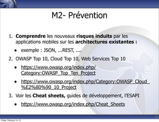 13
M2- Prévention
1. Comprendre les nouveaux risques induits par les
applications mobiles sur les architectures existantes :
• exemple : JSON, ...REST, ....
2. OWASP Top 10, Cloud Top 10, Web Services Top 10
• https://www.owasp.org/index.php/
Category:OWASP_Top_Ten_Project
• https://www.owasp.org/index.php/Category:OWASP_Cloud_
%E2%80%90_10_Project
3. Voir les Cheat sheets, guides de développement, l’ESAPI
• https://www.owasp.org/index.php/Cheat_Sheets
Friday, February 15, 13
 