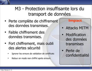 15
M3 - Protection insuffisante lors du
transport de données
• Perte complète de chiffrement
des données transmises.
• Faible chiffrement des
données transmises.
• Fort chiffrement, mais oubli
des alertes sécurité
• Ignorer les erreurs de validation de certificats
• Retour en mode non chiffré après erreurs
Impact
• Attacks MITM
• Modification
des données
transmises
• Perte de
confidentialité
Friday, February 15, 13
 