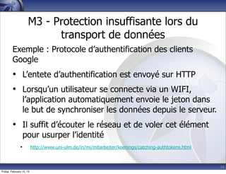 16
M3 - Protection insuffisante lors du
transport de données
Exemple : Protocole d’authentification des clients
Google
• L’entete d’authentification est envoyé sur HTTP
• Lorsqu’un utilisateur se connecte via un WIFI,
l’application automatiquement envoie le jeton dans
le but de synchroniser les données depuis le serveur.
• Il suffit d’écouter le réseau et de voler cet élément
pour usurper l’identité
• http://www.uni-ulm.de/in/mi/mitarbeiter/koenings/catching-authtokens.html
Friday, February 15, 13
 