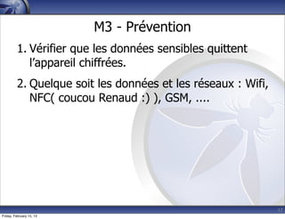 17
M3 - Prévention
1. Vérifier que les données sensibles quittent
l’appareil chiffrées.
2. Quelque soit les données et les réseaux : Wifi,
NFC( coucou Renaud :) ), GSM, ....
Friday, February 15, 13
 