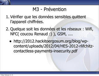 17
M3 - Prévention
1. Vérifier que les données sensibles quittent
l’appareil chiffrées.
2. Quelque soit les données et les réseaux : Wifi,
NFC( coucou Renaud :) ), GSM, ....
• http://2012.hackitoergosum.org/blog/wp-
content/uploads/2012/04/HES-2012-rlifchitz-
contactless-payments-insecurity.pdf
Friday, February 15, 13
 