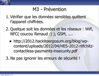 17
M3 - Prévention
1. Vérifier que les données sensibles quittent
l’appareil chiffrées.
2. Quelque soit les données et les réseaux : Wifi,
NFC( coucou Renaud :) ), GSM, ....
• http://2012.hackitoergosum.org/blog/wp-
content/uploads/2012/04/HES-2012-rlifchitz-
contactless-payments-insecurity.pdf
3. Ne pas ignorer les erreurs de sécurité !
Friday, February 15, 13
 