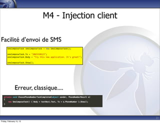 21
M4 - Injection client
SmsComposeTask	
  smsComposeTask	
  =	
  new	
  SmsComposeTask();
smsComposeTask.To	
  =	
  "2065550123";
smsComposeTask.Body	
  =	
  "Try	
  this	
  new	
  application.	
  It's	
  great!";
smsComposeTask.Show();
Facilité d’envoi de SMS
Erreur, classique....
Friday, February 15, 13
 