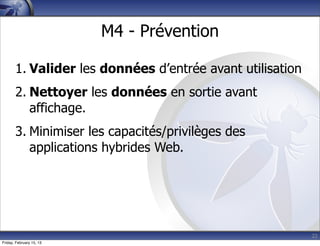 22
M4 - Prévention
1. Valider les données d’entrée avant utilisation
2. Nettoyer les données en sortie avant
affichage.
3. Minimiser les capacités/privilèges des
applications hybrides Web.
Friday, February 15, 13
 