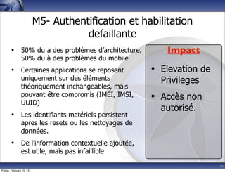 24
M5- Authentification et habilitation
defaillante
• 50% du a des problèmes d’architecture,
50% du à des problèmes du mobile
• Certaines applications se reposent
uniquement sur des éléments
théoriquement inchangeables, mais
pouvant être compromis (IMEI, IMSI,
UUID)
• Les identifiants matériels persistent
apres les resets ou les nettoyages de
données.
• De l’information contextuelle ajoutée,
est utile, mais pas infaillible.
Impact
• Elevation de
Privileges
• Accès non
autorisé.
Friday, February 15, 13
 