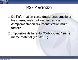 25
M5 - Prevention
1. De l’information contextuelle peut améliorer
les choses, mais uniquement en cas
d’implementation d’authentification multi-
facteur.
2. Impossible de faire du “Out-of-band” sur le
même matériel (eg SMS...)
Friday, February 15, 13
 