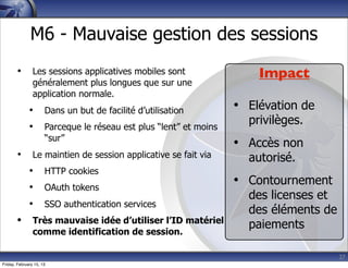 27
M6 - Mauvaise gestion des sessions
• Les sessions applicatives mobiles sont
généralement plus longues que sur une
application normale.
• Dans un but de facilité d’utilisation
• Parceque le réseau est plus “lent” et moins
“sur”
• Le maintien de session applicative se fait via
• HTTP cookies
• OAuth tokens
• SSO authentication services
• Très mauvaise idée d’utiliser l’ID matériel
comme identification de session.
Impact
• Elévation de
privilèges.
• Accès non
autorisé.
• Contournement
des licenses et
des éléments de
paiements
Friday, February 15, 13
 