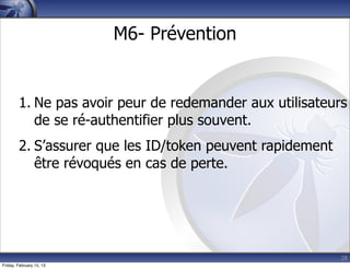 28
M6- Prévention
1. Ne pas avoir peur de redemander aux utilisateurs
de se ré-authentifier plus souvent.
2. S’assurer que les ID/token peuvent rapidement
être révoqués en cas de perte.
Friday, February 15, 13
 