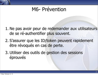 28
M6- Prévention
1. Ne pas avoir peur de redemander aux utilisateurs
de se ré-authentifier plus souvent.
2. S’assurer que les ID/token peuvent rapidement
être révoqués en cas de perte.
3. Utiliser des outils de gestion des sessions
éprouvés
Friday, February 15, 13
 