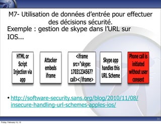 30
M7- Utilisation de données d’entrée pour effectuer
des décisions sécurité.
Exemple : gestion de skype dans l’URL sur
IOS...
• http://software-security.sans.org/blog/2010/11/08/
insecure-handling-url-schemes-apples-ios/
Friday, February 15, 13
 