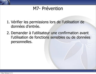 31
M7- Prévention
1. Vérifier les permissions lors de l’utilisation de
données d’entrée.
2. Demander à l’utilisateur une confirmation avant
l’utilisation de fonctions sensibles ou de données
personnelles.
Friday, February 15, 13
 
