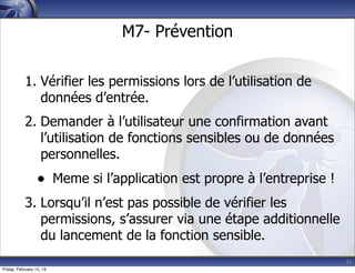 31
M7- Prévention
1. Vérifier les permissions lors de l’utilisation de
données d’entrée.
2. Demander à l’utilisateur une confirmation avant
l’utilisation de fonctions sensibles ou de données
personnelles.
• Meme si l’application est propre à l’entreprise !
3. Lorsqu’il n’est pas possible de vérifier les
permissions, s’assurer via une étape additionnelle
du lancement de la fonction sensible.
Friday, February 15, 13
 