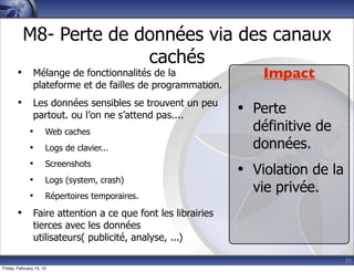 33
M8- Perte de données via des canaux
cachés
• Mélange de fonctionnalités de la
plateforme et de failles de programmation.
• Les données sensibles se trouvent un peu
partout. ou l’on ne s’attend pas....
• Web caches
• Logs de clavier...
• Screenshots
• Logs (system, crash)
• Répertoires temporaires.
• Faire attention a ce que font les librairies
tierces avec les données
utilisateurs( publicité, analyse, ...)
Impact
• Perte
définitive de
données.
• Violation de la
vie privée.
Friday, February 15, 13
 