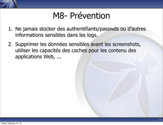 34
M8- Prévention
1. Ne jamais stocker des authentifiants/passwds ou d’autres
informations sensibles dans les logs.
2. Supprimer les données sensibles avant les screenshots,
utiliser les capacités des caches pour les contenu des
applications Web, ...
Friday, February 15, 13
 