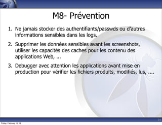 34
M8- Prévention
1. Ne jamais stocker des authentifiants/passwds ou d’autres
informations sensibles dans les logs.
2. Supprimer les données sensibles avant les screenshots,
utiliser les capacités des caches pour les contenu des
applications Web, ...
3. Debugger avec attention les applications avant mise en
production pour vérifier les fichiers produits, modifiés, lus, ....
Friday, February 15, 13
 