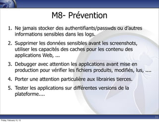 34
M8- Prévention
1. Ne jamais stocker des authentifiants/passwds ou d’autres
informations sensibles dans les logs.
2. Supprimer les données sensibles avant les screenshots,
utiliser les capacités des caches pour les contenu des
applications Web, ...
3. Debugger avec attention les applications avant mise en
production pour vérifier les fichiers produits, modifiés, lus, ....
4. Porter une attention particulière aux librairies tierces.
5. Tester les applications sur différentes versions de la
plateforme....
Friday, February 15, 13
 