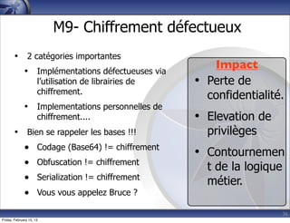 36
M9- Chiffrement défectueux
• 2 catégories importantes
• Implémentations défectueuses via
l’utilisation de librairies de
chiffrement.
• Implementations personnelles de
chiffrement....
• Bien se rappeler les bases !!!
• Codage (Base64) != chiffrement
• Obfuscation != chiffrement
• Serialization != chiffrement
• Vous vous appelez Bruce ?
Impact
• Perte de
confidentialité.
• Elevation de
privilèges
• Contournemen
t de la logique
métier.
Friday, February 15, 13
 