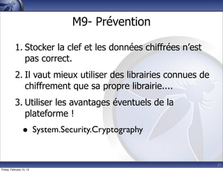 37
M9- Prévention
1. Stocker la clef et les données chiffrées n’est
pas correct.
2. Il vaut mieux utiliser des librairies connues de
chiffrement que sa propre librairie....
3. Utiliser les avantages éventuels de la
plateforme !
• System.Security.Cryptography
Friday, February 15, 13
 