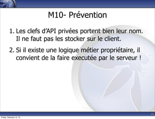 42
M10- Prévention
1. Les clefs d’API privées portent bien leur nom.
Il ne faut pas les stocker sur le client.
2. Si il existe une logique métier propriétaire, il
convient de la faire executée par le serveur !
Friday, February 15, 13
 