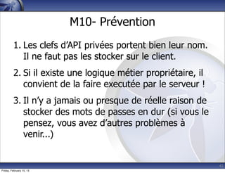 42
M10- Prévention
1. Les clefs d’API privées portent bien leur nom.
Il ne faut pas les stocker sur le client.
2. Si il existe une logique métier propriétaire, il
convient de la faire executée par le serveur !
3. Il n’y a jamais ou presque de réelle raison de
stocker des mots de passes en dur (si vous le
pensez, vous avez d’autres problèmes à
venir...)
Friday, February 15, 13
 