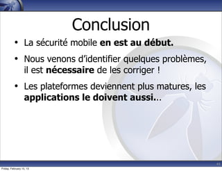 44
Conclusion
• La sécurité mobile en est au début.
• Nous venons d’identifier quelques problèmes,
il est nécessaire de les corriger !
• Les plateformes deviennent plus matures, les
applications le doivent aussi...
Friday, February 15, 13
 