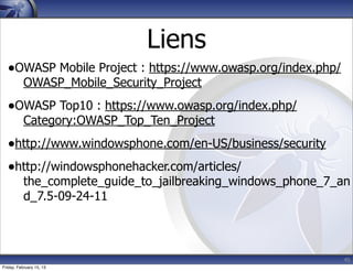 Liens
•OWASP Mobile Project : https://www.owasp.org/index.php/
OWASP_Mobile_Security_Project
•OWASP Top10 : https://www.owasp.org/index.php/
Category:OWASP_Top_Ten_Project
•http://www.windowsphone.com/en-US/business/security
•http://windowsphonehacker.com/articles/
the_complete_guide_to_jailbreaking_windows_phone_7_an
d_7.5-09-24-11
45
Friday, February 15, 13
 