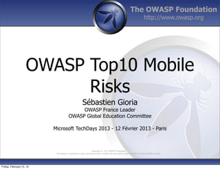 The OWASP Foundation
http://www.owasp.org
Copyright © The OWASP Foundation
Permission is granted to copy, distribute and/or modify this document under the terms of the OWASP License.
OWASP Top10 Mobile
Risks
Sébastien Gioria
OWASP France Leader
OWASP Global Education Committee
Microsoft TechDays 2013 - 12 Février 2013 - Paris
Friday, February 15, 13
 
