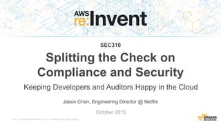 © 2015, Amazon Web Services, Inc. or its Affiliates. All rights reserved.
Jason Chan, Engineering Director @ Netflix
October 2015
SEC310
Splitting the Check on
Compliance and Security
Keeping Developers and Auditors Happy in the Cloud
 
