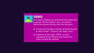 Un compte utilisateur est temporairement ajouté dans
le groupe "Domain Admins" pour résoudre un
dysfonctionnement AD puis retiré dès résolution :
 Compte administrateur Orphelin & Éphémère avec
la classe d’objet : "Dynamic User Object Class"!
 Inspection d’une image "NTDS" ou d'une
sauvegarde Active Directory afin d'obtenir les
valeurs initiales des attributs
 