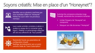 Soyons créatifs: Mise en place d’un “Honeynet”?
Restreindre l’accès aux paramètres de
configuration d’audit
Rediriger les évènements vers un point
central à l'aide de "Event Subscription"
Leurs seules activités consistera à alerter si
quelqu'un essaye de s'y connecter (ping,
logon..). Réaliser un paramétrage adéquate
afin de vous affranchir de "Faux-positifs"
Identifier une ou plusieurs machines que
vous souhaitez utiliser en "Honeynet"
Mettez les à jour selon vos processus
normaux
Autoriser les connexions entrantes (Logs
Firewall), restreindre les connexions sortantes :
 Limiter l’impact si le "Honeynet" est
compromis
 Masquer son rôle de serveur "Honeynet"
 