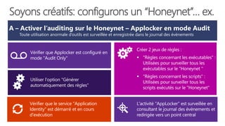 A – Activer l’auditing sur le Honeynet – Applocker en mode Audit
Toute utilisation anormale d’outils est surveillée et enregistrée dans le journal des évènements
Vérifier que le service "Application
Identity" est démarré et en cours
d'exécution
Soyons créatifs: configurons un “Honeynet”… ex.
Créer 2 jeux de règles :
 "Règles concernant les exécutables" :
Utilisées pour surveiller tous les
exécutables sur le "Honeynet "
 "Règles concernant les scripts" :
Utilisées pour surveiller tous les
scripts exécutés sur le "Honeynet"
L'activité "AppLocker" est surveillée en
consultant le journal des évènements et
redirigée vers un point central
 