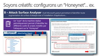 B – Attack Surface Analyser Outil Microsoft gratuit permettant d'identifier toute
augmentation de surface d'attaque due à l'installation d'applications…
Un "scan" de la machine réalisé
périodiquement permet d'identifier les
différents outils & scripts installés par
l'attaquant sur le "Honeynet"
Soyons créatifs: configurons un “Honeynet”… ex.
 
