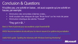 N'oubliez pas, une activité en baisse… est aussi suspecte qu'une activité en
hausse, par exemple:
 Diminution des remontées d’alertes virales...
 Arrêt soudain des attaques de type "Brute force" sur les mots de passe
 Diminution drastique des alertes "Firewall"
"They got in …"
Merci à Pierre Audonnet pour ses excellents scripts Powershell !
https://gallery.technet.microsoft.com
ANSSI: Recommandations de sécurité pour la mise en oeuvre d’un système de journalisation
http://www.ssi.gouv.fr/fr/guides-et-bonnes-pratiques/recommandations-et-guides/securite-du-poste-de-travail-et-
des-serveurs/recommandations-de-securite-pour-la-mise-en-oeuvre-d-un-systeme-de.html
Useful NSA's guide: “Spotting the Adversary with Windows Event log Monitoring”
http://www.nsa.gov/ia/_files/app/Spotting_the_Adversary_with_Windows_Event_Log_Monitoring.pdf
Conclusion & Questions
 