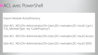 ACL avec PowerShell
Import-Module ActiveDirectory
(Get-ACL 'AD:CN=Administrator,CN=Users,DC=nwtraders,DC=local') | gm |
?{ $_.MemberType -eq "CodeProperty"}
(Get-ACL 'AD:CN=Administrator,CN=Users,DC=nwtraders,DC=local').Access
(Get-ACL 'AD:CN=Administrator,CN=Users,DC=nwtraders,DC=local').SDDL
 