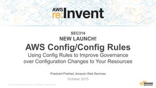 © 2015, Amazon Web Services, Inc. or its Affiliates. All rights reserved.
Prashant Prahlad, Amazon Web Services
October 2015
SEC314
NEW LAUNCH!
AWS Config/Config Rules
Using Config Rules to Improve Governance
over Configuration Changes to Your Resources
 