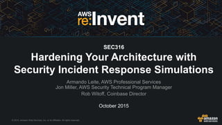 © 2015, Amazon Web Services, Inc. or its Affiliates. All rights reserved.
October 2015
SEC316
Hardening Your Architecture with
Security Incident Response Simulations
Armando Leite, AWS Professional Services
Jon Miller, AWS Security Technical Program Manager
Rob Witoff, Coinbase Director
 