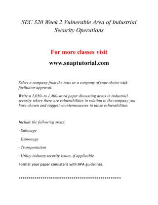 SEC 320 Week 2 Vulnerable Area of Industrial
Security Operations
For more classes visit
www.snaptutorial.com
Select a company from the texts or a company of your choice with
facilitator approval.
Write a 1,050- to 1,400-word paper discussing areas in industrial
security where there are vulnerabilities in relation to the company you
have chosen and suggest countermeasures to those vulnerabilities.
Include the following areas:
· Sabotage
· Espionage
· Transportation
· Utility industry security issues, if applicable
Format your paper consistent with APA guidelines.
**************************************************
 