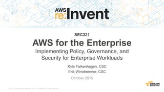© 2015, Amazon Web Services, Inc. or its Affiliates. All rights reserved.
Kyle Falkenhagen, CSC
Erik Winebrenner, CSC
October 2015
SEC321
AWS for the Enterprise
Implementing Policy, Governance, and
Security for Enterprise Workloads
 
