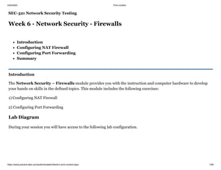 4/24/2020 Print content
https://www.practice-labs.com/authenticated/vNext/vn-print-content.aspx 1/60
SEC-321 Network Security Testing
Week 6 - Network Security - Firewalls
Introduction
Configuring NAT Firewall
Configuring Port Forwarding
Summary
Introduction
The Network Security – Firewalls module provides you with the instruction and computer hardware to develop
your hands on skills in the defined topics. This module includes the following exercises:
1) Configuring NAT Firewall
2) Configuring Port Forwarding
Lab Diagram
During your session you will have access to the following lab configuration.
 