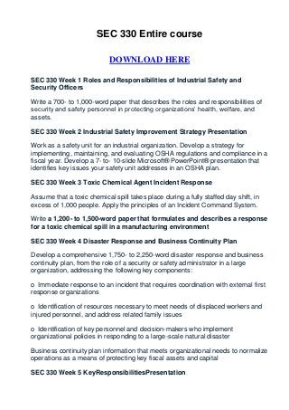 SEC 330 Entire course

                            DOWNLOAD HERE

SEC 330 Week 1 Roles and Responsibilities of Industrial Safety and
Security Officers

Write a 700- to 1,000-word paper that describes the roles and responsibilities of
security and safety personnel in protecting organizations’ health, welfare, and
assets.

SEC 330 Week 2 Industrial Safety Improvement Strategy Presentation

Work as a safety unit for an industrial organization. Develop a strategy for
implementing, maintaining, and evaluating OSHA regulations and compliance in a
fiscal year. Develop a 7- to- 10-slide Microsoft® PowerPoint® presentation that
identifies key issues your safety unit addresses in an OSHA plan.

SEC 330 Week 3 Toxic Chemical Agent Incident Response

Assume that a toxic chemical spill takes place during a fully staffed day shift, in
excess of 1,000 people. Apply the principles of an Incident Command System.

Write a 1,200- to 1,500-word paper that formulates and describes a response
for a toxic chemical spill in a manufacturing environment

SEC 330 Week 4 Disaster Response and Business Continuity Plan

Develop a comprehensive 1,750- to 2,250-word disaster response and business
continuity plan, from the role of a security or safety administrator in a large
organization, addressing the following key components:

o Immediate response to an incident that requires coordination with external first
response organizations

o Identification of resources necessary to meet needs of displaced workers and
injured personnel, and address related family issues

o Identification of key personnel and decision-makers who implement
organizational policies in responding to a large-scale natural disaster

Business continuity plan information that meets organizational needs to normalize
operations as a means of protecting key fiscal assets and capital

SEC 330 Week 5 KeyResponsibilitiesPresentation
 