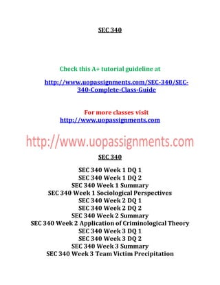 SEC 340
Check this A+ tutorial guideline at
http://www.uopassignments.com/SEC-340/SEC-
340-Complete-Class-Guide
For more classes visit
http://www.uopassignments.com
SEC 340
SEC 340 Week 1 DQ 1
SEC 340 Week 1 DQ 2
SEC 340 Week 1 Summary
SEC 340 Week 1 Sociological Perspectives
SEC 340 Week 2 DQ 1
SEC 340 Week 2 DQ 2
SEC 340 Week 2 Summary
SEC 340 Week 2 Application of Criminological Theory
SEC 340 Week 3 DQ 1
SEC 340 Week 3 DQ 2
SEC 340 Week 3 Summary
SEC 340 Week 3 Team Victim Precipitation
 