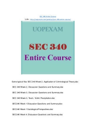 SEC 340 Entire Course
Link : http://uopexam.com/product/sec-340-entire-course/
Some typical files SEC 340 Week 2, Application of Criminological Theory.doc
SEC 340 Week 2, Discussion Questions and Summary.doc
SEC 340 Week 3, Discussion Questions and Summary.doc
SEC 340 Week 3, Team, Victim Precipitation.doc
SEC340 Week 1 Discussion Questions and Summary.doc
SEC340 Week 1 Sociological Perspectives.doc
SEC340 Week 4, Discussion Questions and Summary.doc
 