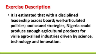 Exercise Description
• It is estimated that with a disciplined
leadership across board; well-articulated
policies; and sound strategies, Nigeria could
produce enough agricultural products for
virile agro-allied industries driven by science,
technology and innovation.
 