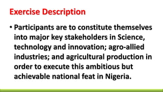 Exercise Description
• Participants are to constitute themselves
into major key stakeholders in Science,
technology and innovation; agro-allied
industries; and agricultural production in
order to execute this ambitious but
achievable national feat in Nigeria.
 